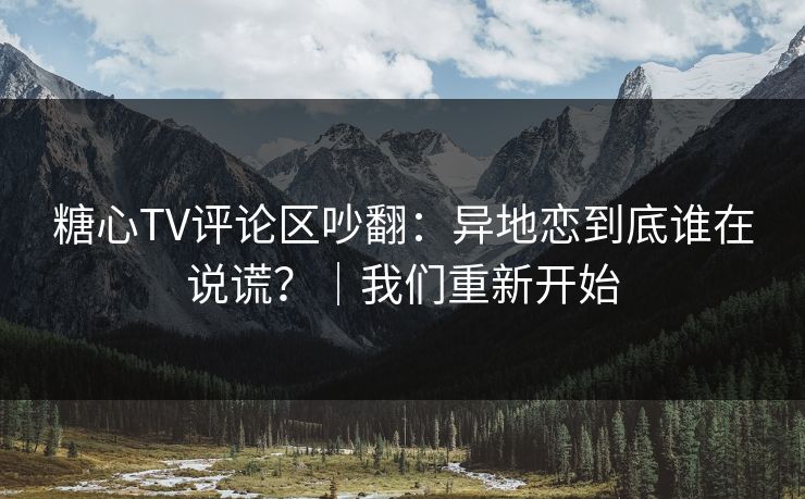 糖心TV评论区吵翻：异地恋到底谁在说谎？｜我们重新开始
