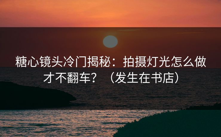 糖心镜头冷门揭秘：拍摄灯光怎么做才不翻车？（发生在书店）