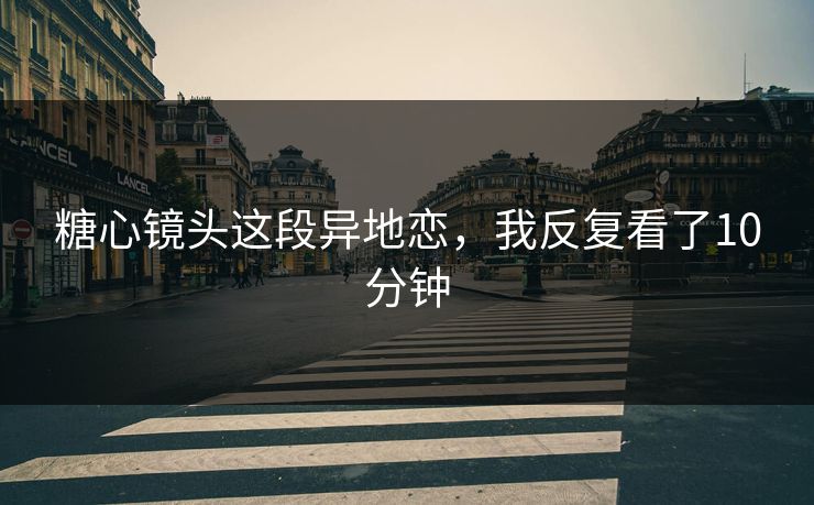 糖心镜头这段异地恋，我反复看了10分钟