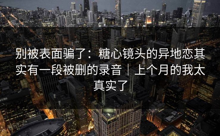 别被表面骗了：糖心镜头的异地恋其实有一段被删的录音｜上个月的我太真实了