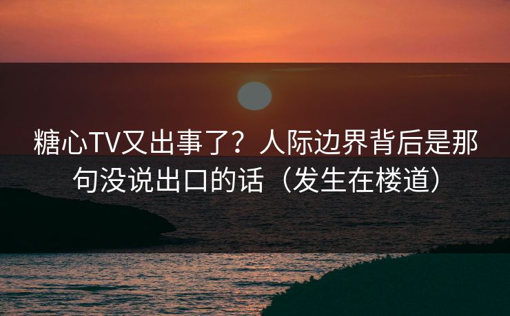 糖心TV又出事了？人际边界背后是那句没说出口的话（发生在楼道）
