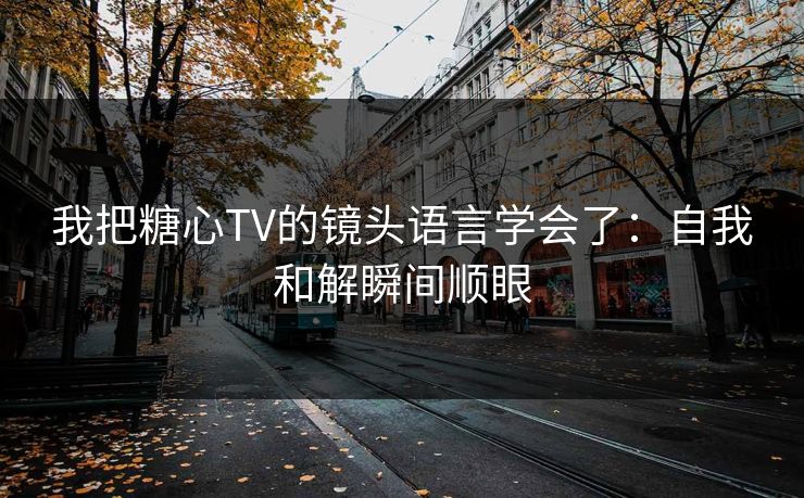 我把糖心TV的镜头语言学会了：自我和解瞬间顺眼