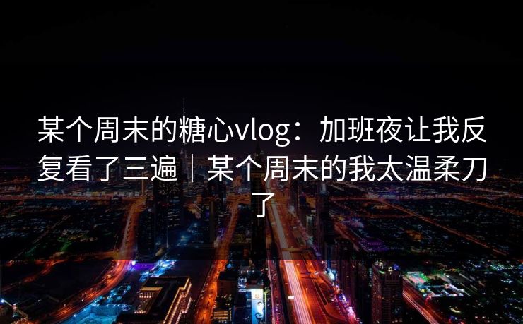 某个周末的糖心vlog：加班夜让我反复看了三遍｜某个周末的我太温柔刀了