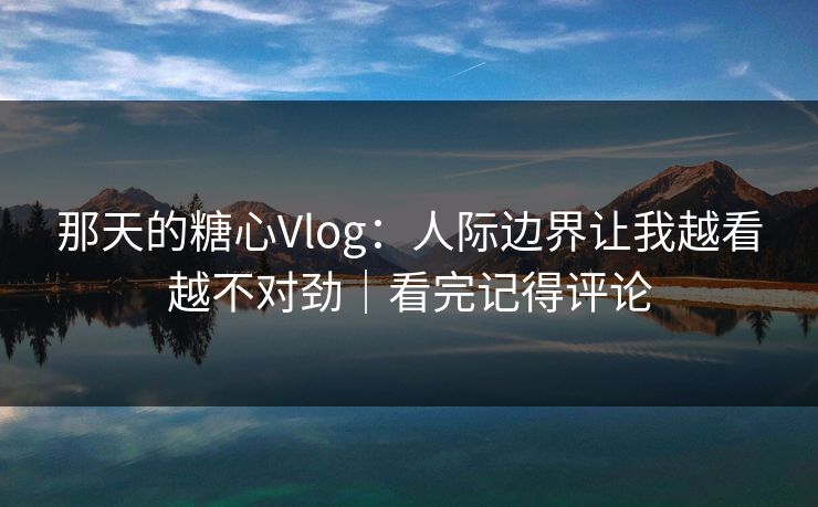 那天的糖心Vlog：人际边界让我越看越不对劲｜看完记得评论