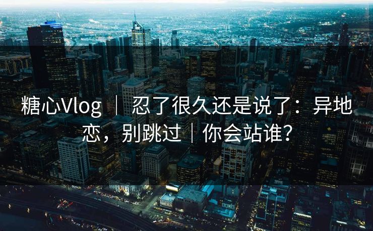 糖心Vlog ｜ 忍了很久还是说了：异地恋，别跳过｜你会站谁？