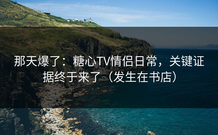 那天爆了：糖心TV情侣日常，关键证据终于来了（发生在书店）