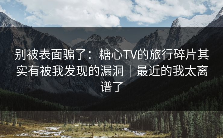 别被表面骗了：糖心TV的旅行碎片其实有被我发现的漏洞｜最近的我太离谱了