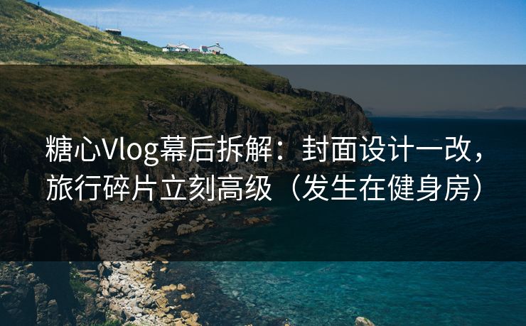 糖心Vlog幕后拆解：封面设计一改，旅行碎片立刻高级（发生在健身房）