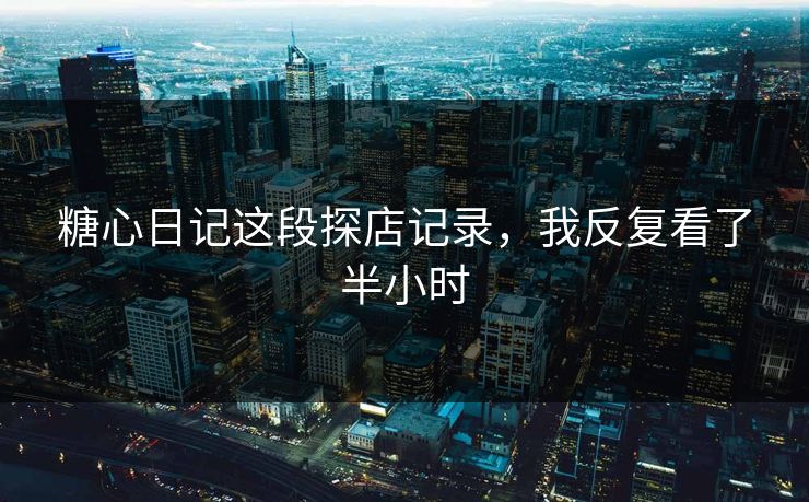 糖心日记这段探店记录，我反复看了半小时