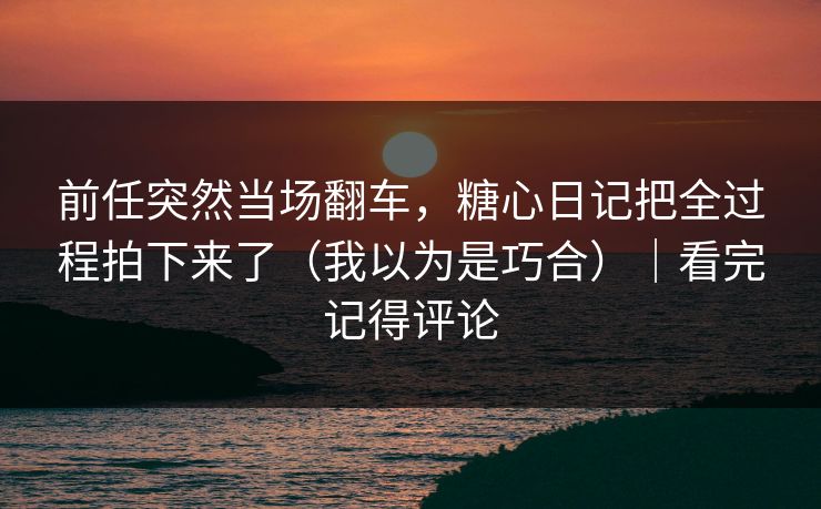前任突然当场翻车，糖心日记把全过程拍下来了（我以为是巧合）｜看完记得评论