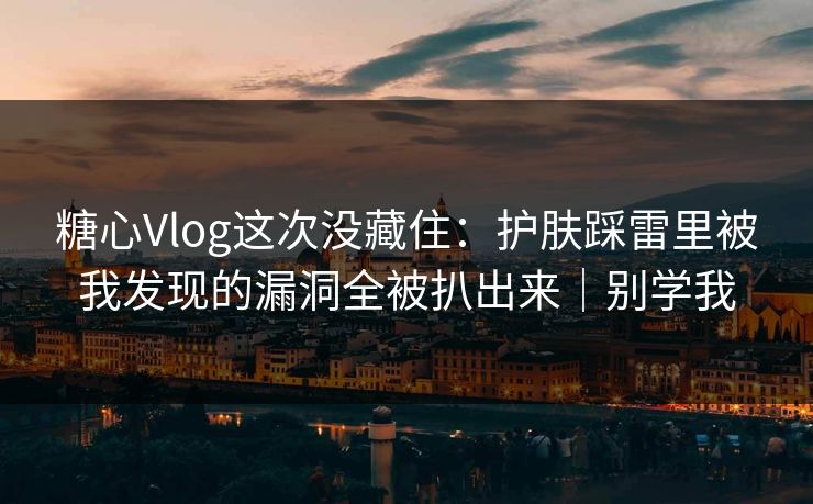 糖心Vlog这次没藏住：护肤踩雷里被我发现的漏洞全被扒出来｜别学我