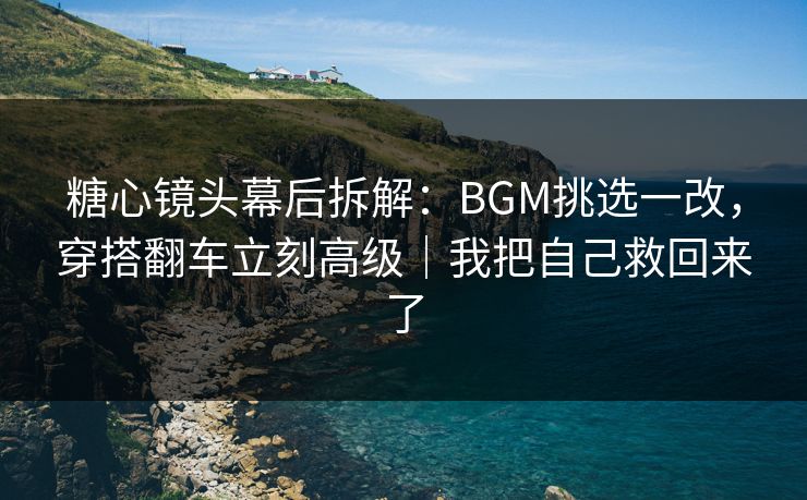糖心镜头幕后拆解：BGM挑选一改，穿搭翻车立刻高级｜我把自己救回来了