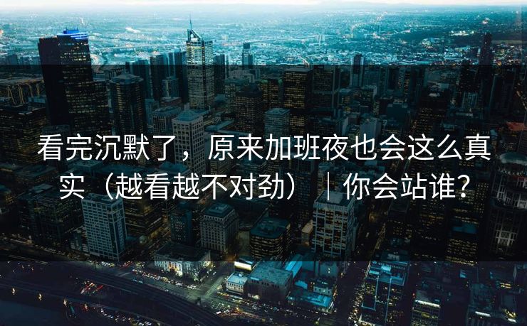 看完沉默了，原来加班夜也会这么真实（越看越不对劲）｜你会站谁？