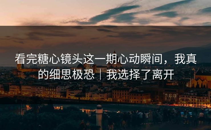 看完糖心镜头这一期心动瞬间，我真的细思极恐｜我选择了离开
