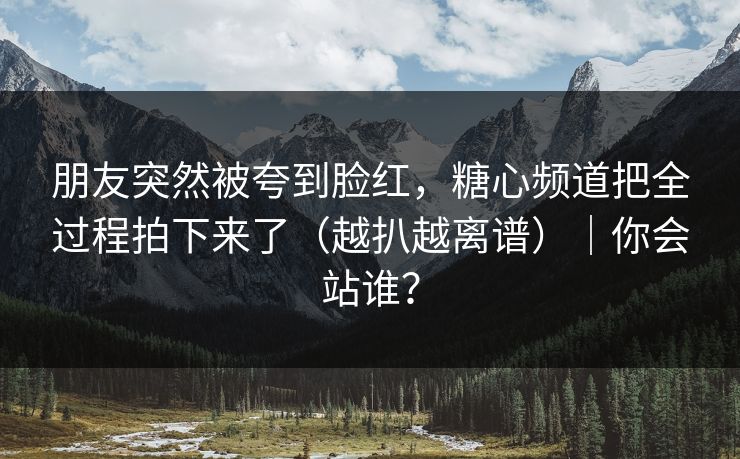 朋友突然被夸到脸红，糖心频道把全过程拍下来了（越扒越离谱）｜你会站谁？