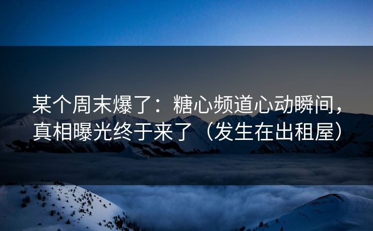 某个周末爆了：糖心频道心动瞬间，真相曝光终于来了（发生在出租屋）