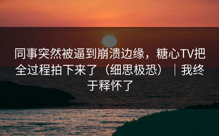 同事突然被逼到崩溃边缘，糖心TV把全过程拍下来了（细思极恐）｜我终于释怀了