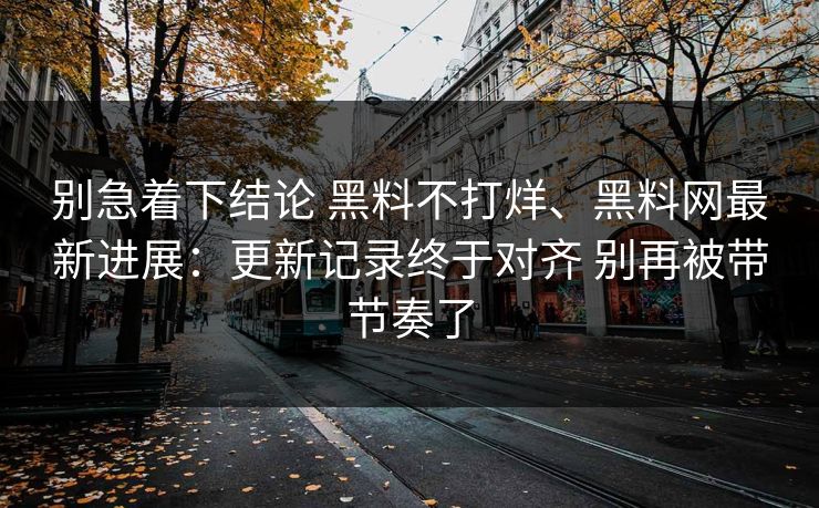 别急着下结论 黑料不打烊、黑料网最新进展：更新记录终于对齐 别再被带节奏了