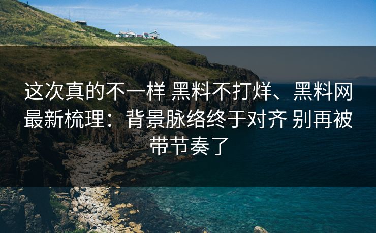 这次真的不一样 黑料不打烊、黑料网最新梳理：背景脉络终于对齐 别再被带节奏了