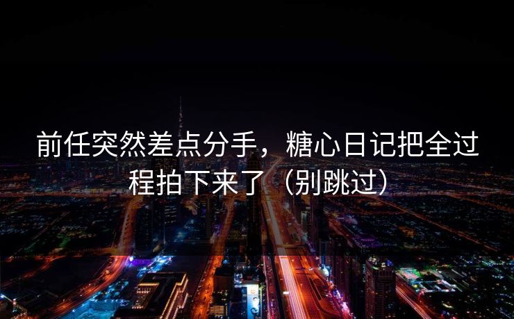 前任突然差点分手，糖心日记把全过程拍下来了（别跳过）