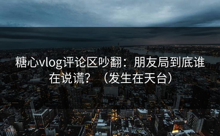 糖心vlog评论区吵翻：朋友局到底谁在说谎？（发生在天台）