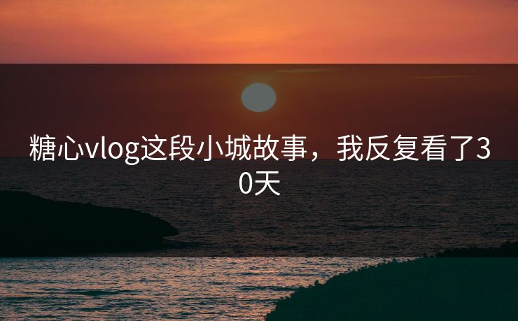 糖心vlog这段小城故事，我反复看了30天