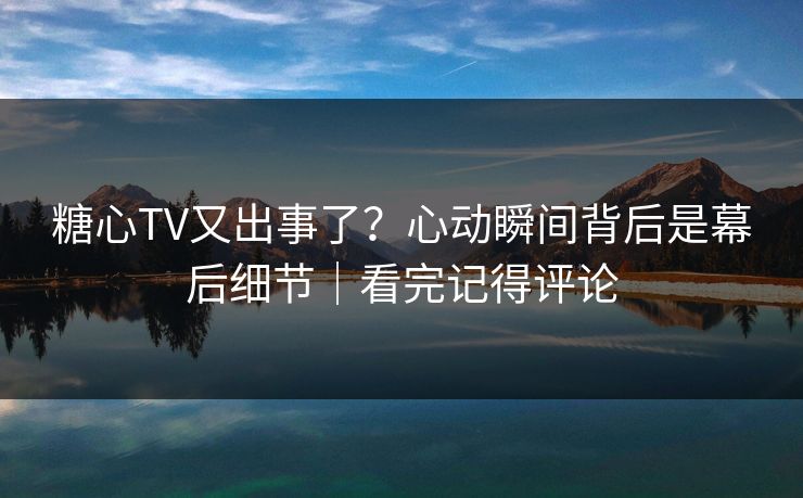 糖心TV又出事了？心动瞬间背后是幕后细节｜看完记得评论