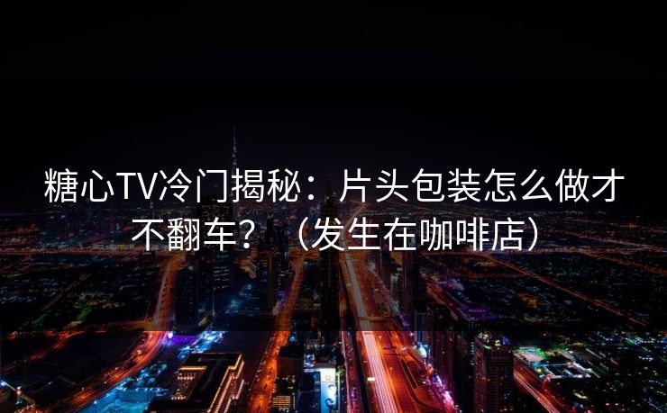 糖心TV冷门揭秘：片头包装怎么做才不翻车？（发生在咖啡店）