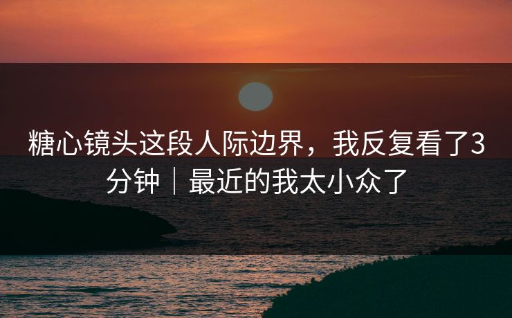 糖心镜头这段人际边界，我反复看了3分钟｜最近的我太小众了