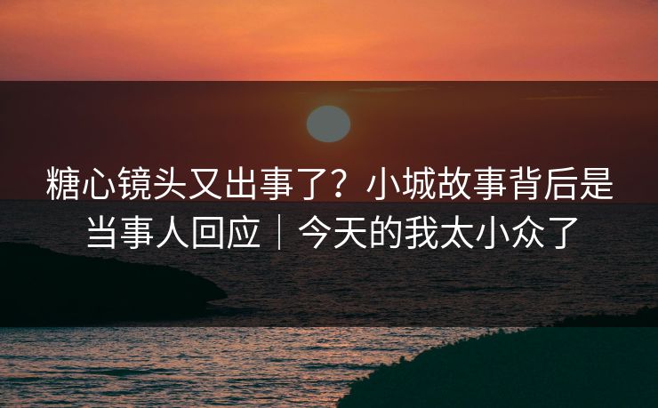 糖心镜头又出事了？小城故事背后是当事人回应｜今天的我太小众了