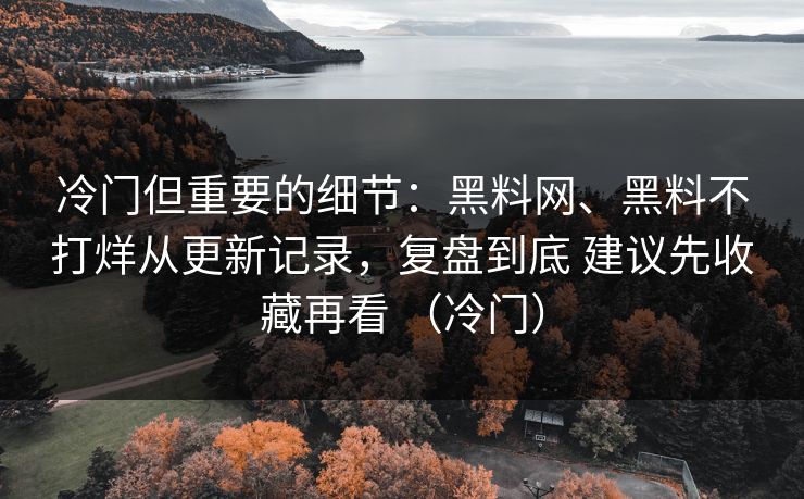 冷门但重要的细节：黑料网、黑料不打烊从更新记录，复盘到底 建议先收藏再看 （冷门）