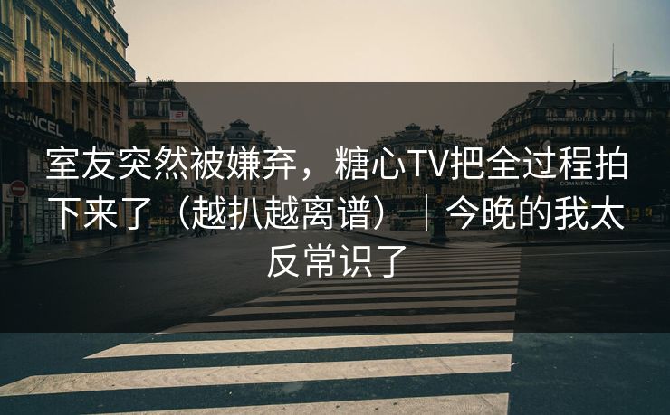 室友突然被嫌弃，糖心TV把全过程拍下来了（越扒越离谱）｜今晚的我太反常识了