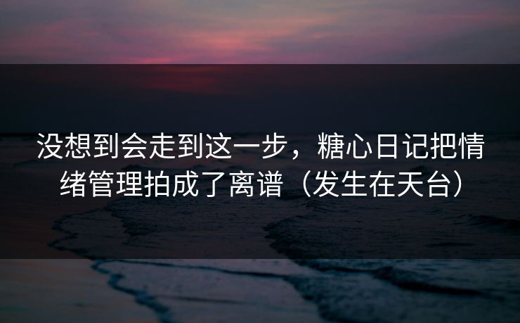 没想到会走到这一步，糖心日记把情绪管理拍成了离谱（发生在天台）