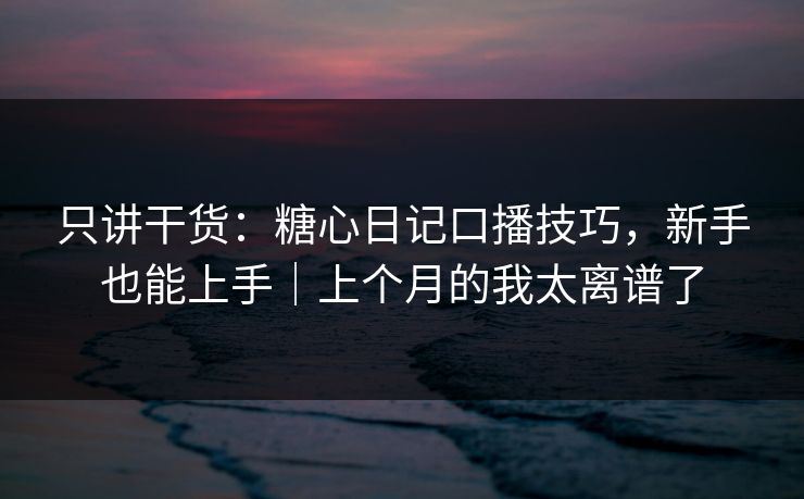 只讲干货：糖心日记口播技巧，新手也能上手｜上个月的我太离谱了