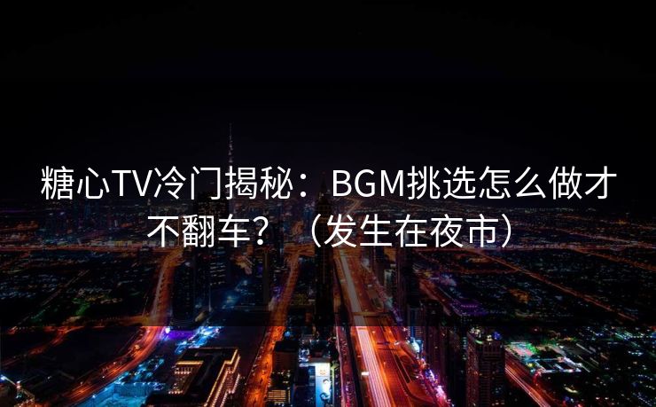 糖心TV冷门揭秘：BGM挑选怎么做才不翻车？（发生在夜市）