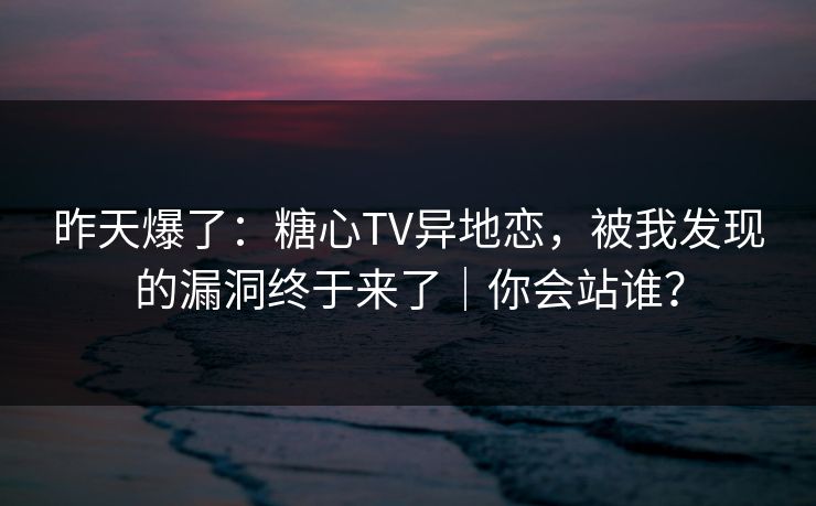昨天爆了：糖心TV异地恋，被我发现的漏洞终于来了｜你会站谁？
