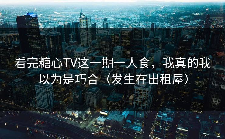 看完糖心TV这一期一人食，我真的我以为是巧合（发生在出租屋）