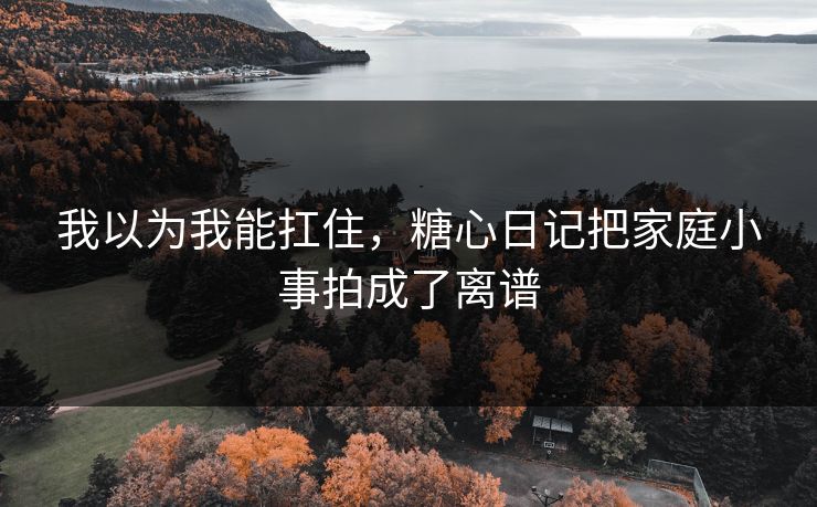 我以为我能扛住，糖心日记把家庭小事拍成了离谱