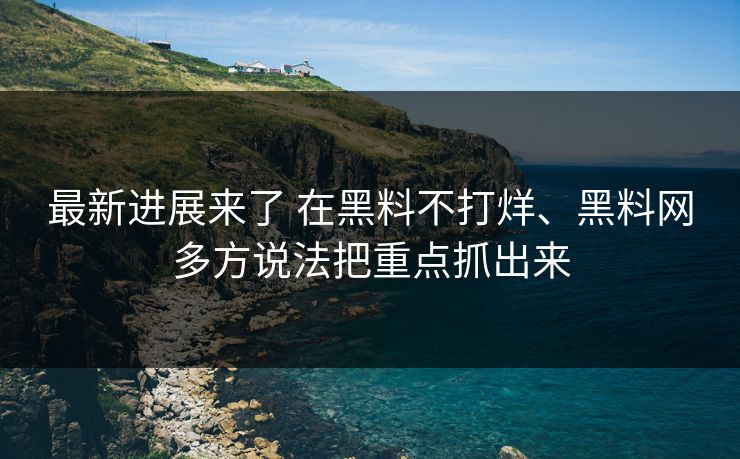 最新进展来了 在黑料不打烊、黑料网多方说法把重点抓出来