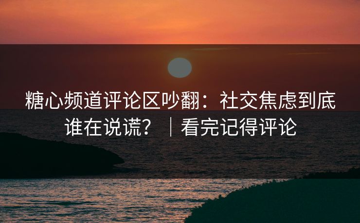 糖心频道评论区吵翻：社交焦虑到底谁在说谎？｜看完记得评论