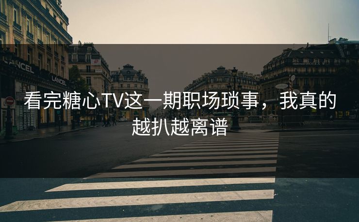 看完糖心TV这一期职场琐事，我真的越扒越离谱
