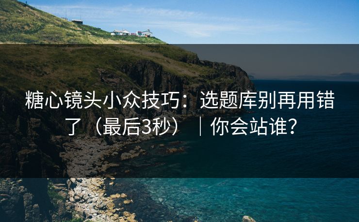 糖心镜头小众技巧：选题库别再用错了（最后3秒）｜你会站谁？