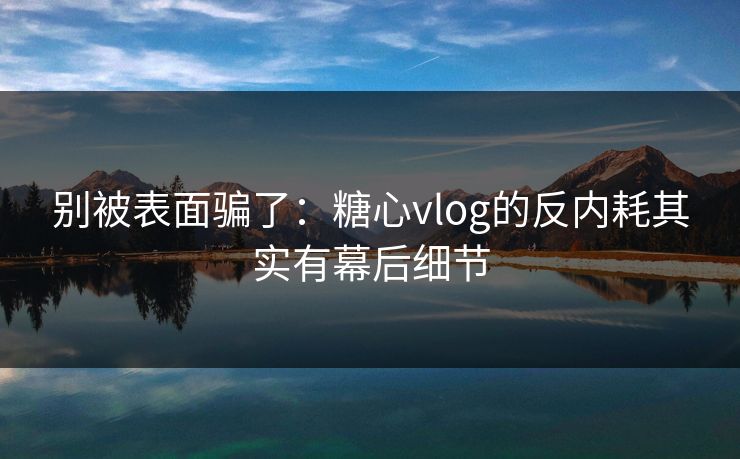 别被表面骗了：糖心vlog的反内耗其实有幕后细节