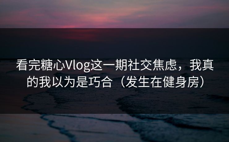 看完糖心Vlog这一期社交焦虑，我真的我以为是巧合（发生在健身房）