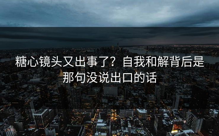 糖心镜头又出事了？自我和解背后是那句没说出口的话