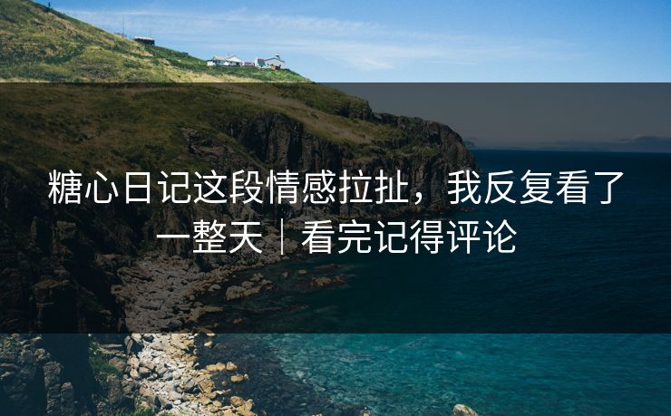 糖心日记这段情感拉扯，我反复看了一整天｜看完记得评论