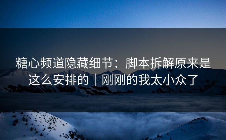 糖心频道隐藏细节：脚本拆解原来是这么安排的｜刚刚的我太小众了