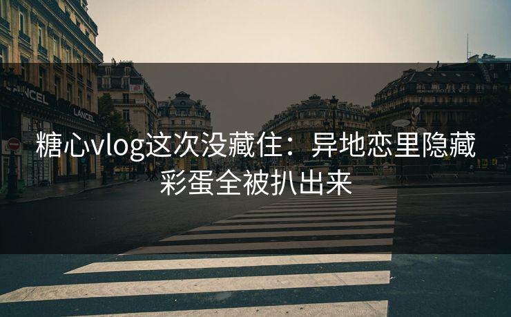 糖心vlog这次没藏住：异地恋里隐藏彩蛋全被扒出来