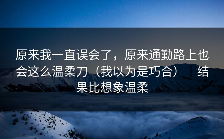 原来我一直误会了，原来通勤路上也会这么温柔刀（我以为是巧合）｜结果比想象温柔
