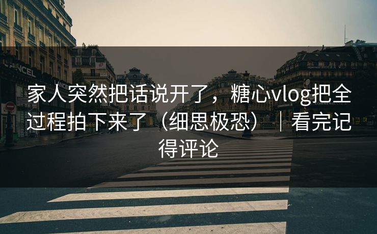 家人突然把话说开了，糖心vlog把全过程拍下来了（细思极恐）｜看完记得评论